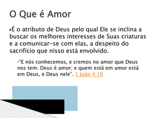 É o atributo de Deus pelo qual Ele se inclina a
buscar os melhores interesses de Suas criaturas
e a comunicar-se com elas, a despeito do
sacrifício que nisso está envolvido.
◦“E nós conhecemos, e cremos no amor que Deus
nos tem. Deus é amor; e quem está em amor está
em Deus, e Deus nele”. 1 João 4:16
O Que é Amor
 