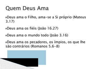 Deus ama o Filho, ama-se a Si próprio (Mateus
3.17)
Deus ama os fiéis (João 16.27)
Deus ama o mundo todo (João 3.16)
Deus ama os pecadores, os ímpios, os que lhe
são contrários (Romanos 5.6-8)
Quem Deus Ama
 