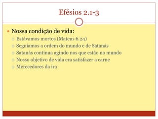 Efésios 2.1-3
 Nossa condição de vida:
 Estávamos mortos (Mateus 6.24)
 Seguíamos a ordem do mundo e de Satanás
 Satanás continua agindo nos que estão no mundo
 Nosso objetivo de vida era satisfazer a carne
 Merecedores da ira
 