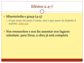 Efésios 2.4-7
 Misericórdia e graça (4-5)
 O que nasce da carne é carne, mas o que nasce do Espírito é
espírito. João 3:6
 Nos ressuscitou e nos fez assentar nos lugares
celestiais: para Deus, a obra já está completa
 