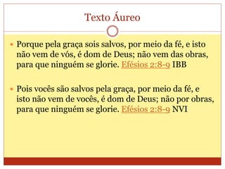 Texto Áureo
 Porque pela graça sois salvos, por meio da fé, e isto
não vem de vós, é dom de Deus; não vem das obras,
para que ninguém se glorie. Efésios 2:8-9 IBB
 Pois vocês são salvos pela graça, por meio da fé, e
isto não vem de vocês, é dom de Deus; não por obras,
para que ninguém se glorie. Efésios 2:8-9 NVI
 