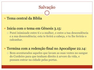 Salvação
 Tema central da Bíblia
 Inicia com o tema em Gênesis 3.15:
 Porei inimizade entre ti e a mulher, e entre a tua descendência
e a sua descendência; esta te ferirá a cabeça, e tu lhe ferirás o
calcanhar.
 Termina com a redenção final no Apocalipse 22.14:
 Bem-aventurados aqueles que lavam as suas vestes no sangue
do Cordeiro para que tenham direito à arvore da vida, e
possam entrar na cidade pelas portas.
 