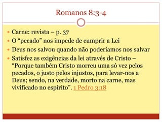Romanos 8:3-4
 Carne: revista – p. 37
 O “pecado” nos impede de cumprir a Lei
 Deus nos salvou quando não poderíamos nos salvar
 Satisfez as exigências da lei através de Cristo –
“Porque também Cristo morreu uma só vez pelos
pecados, o justo pelos injustos, para levar-nos a
Deus; sendo, na verdade, morto na carne, mas
vivificado no espírito”. 1 Pedro 3:18
 