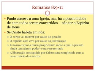 Romanos 8:9-11
 Paulo escreve a uma Igreja, mas há a possibilidade
de nem todos serem convertidos – não ter o Espírito
de Deus
 Se Cristo habita em nós:
 O corpo vai morrer por causa do pecado
 O espírito está vivo por causa da justificação
 E nosso corpo (a única propriedade sobre a qual o pecado
ainda tem algum poder) será ressuscitado
 A libertação conseguida por Cristo será completada com a
ressurreição dos mortos
 