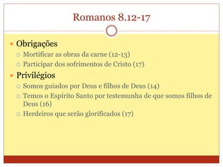 Romanos 8.12-17
 Obrigações
 Mortificar as obras da carne (12-13)
 Participar dos sofrimentos de Cristo (17)
 Privilégios
 Somos guiados por Deus e filhos de Deus (14)
 Temos o Espírito Santo por testemunha de que somos filhos de
Deus (16)
 Herdeiros que serão glorificados (17)
 