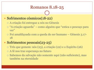 Romanos 8.18-25
 Sofrimentos cósmicos(18-22)
 A criação foi entregue a nós no Gênesis
 “A criação aguarda” – como alguém que “estica o pescoço para
ver”
 Foi amaldiçoada com a queda do ser humano – Gênesis 3.17-
18
 Sofrimentos pessoais(23-25)
 Três que gemem: nós (23), a criação (22) e o Espírito (26)
 A fé nos traz esperança no futuro
 Sabemos da salvação não somente aqui (não suficiente), mas
também na eternidade
 