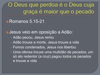 Romanos 5.15-21
Jesus veio em oposição a Adão:
• Adão pecou, Jesus remiu
• Adão trouxe a morte, Jesus trouxe a vida
• Fomos condenados, Jesus nos libertou
• Uma ofensa trouxe uma multidão de pecados, um
só ato redentor (a cruz) pagou todos os pecados
e trouxe a vida
 