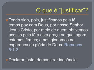 Tendo sido, pois, justificados pela fé,
temos paz com Deus, por nosso Senhor
Jesus Cristo, por meio de quem obtivemos
acesso pela fé a esta graça na qual agora
estamos firmes; e nos gloriamos na
esperança da glória de Deus. Romanos
5:1-2
Declarar justo, demonstrar inocência
 