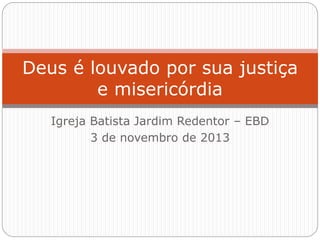 Igreja Batista Jardim Redentor – EBD
3 de novembro de 2013
Deus é louvado por sua justiça
e misericórdia
 