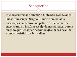 Senaqueribe
 Iniciou seu reinado em 705 a.C até 681 a.C (24 anos)
 Substituiu seu pai Sargão II, morto em batalha
 Escavações em Nínive, no palácio de Senaqueribe,
encontraram a história esculpida nas paredes, porém
dizendo que Senaqueribe tomou 46 cidades de Judá
e tendo desistido de Jerusalém
 