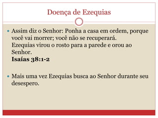 Doença de Ezequias
 Assim diz o Senhor: Ponha a casa em ordem, porque
você vai morrer; você não se recuperará.
Ezequias virou o rosto para a parede e orou ao
Senhor.
Isaías 38:1-2
 Mais uma vez Ezequias busca ao Senhor durante seu
desespero.
 