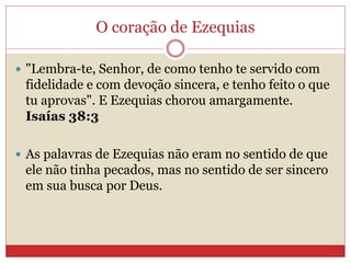 O coração de Ezequias
 "Lembra-te, Senhor, de como tenho te servido com
fidelidade e com devoção sincera, e tenho feito o que
tu aprovas". E Ezequias chorou amargamente.
Isaías 38:3
 As palavras de Ezequias não eram no sentido de que
ele não tinha pecados, mas no sentido de ser sincero
em sua busca por Deus.
 