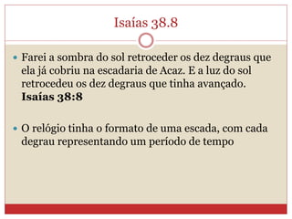 Isaías 38.8
 Farei a sombra do sol retroceder os dez degraus que
ela já cobriu na escadaria de Acaz. E a luz do sol
retrocedeu os dez degraus que tinha avançado.
Isaías 38:8
 O relógio tinha o formato de uma escada, com cada
degrau representando um período de tempo
 