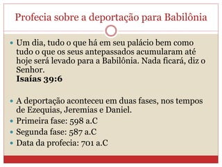 Profecia sobre a deportação para Babilônia
 Um dia, tudo o que há em seu palácio bem como
tudo o que os seus antepassados acumularam até
hoje será levado para a Babilônia. Nada ficará, diz o
Senhor.
Isaías 39:6
 A deportação aconteceu em duas fases, nos tempos
de Ezequias, Jeremias e Daniel.
 Primeira fase: 598 a.C
 Segunda fase: 587 a.C
 Data da profecia: 701 a.C
 