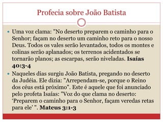 Profecia sobre João Batista
 Uma voz clama: "No deserto preparem o caminho para o
Senhor; façam no deserto um caminho reto para o nosso
Deus. Todos os vales serão levantados, todos os montes e
colinas serão aplanados; os terrenos acidentados se
tornarão planos; as escarpas, serão niveladas. Isaías
40:3-4
 Naqueles dias surgiu João Batista, pregando no deserto
da Judéia. Ele dizia: "Arrependam-se, porque o Reino
dos céus está próximo". Este é aquele que foi anunciado
pelo profeta Isaías: "Voz do que clama no deserto:
‘Preparem o caminho para o Senhor, façam veredas retas
para ele’ ". Mateus 3:1-3
 