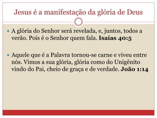 Jesus é a manifestação da glória de Deus
 A glória do Senhor será revelada, e, juntos, todos a
verão. Pois é o Senhor quem fala. Isaías 40:5
 Aquele que é a Palavra tornou-se carne e viveu entre
nós. Vimos a sua glória, glória como do Unigênito
vindo do Pai, cheio de graça e de verdade. João 1:14
 