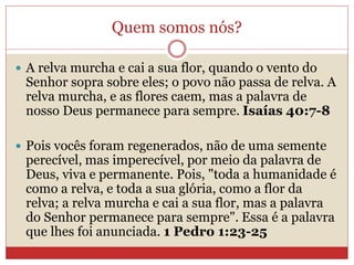 Quem somos nós?
 A relva murcha e cai a sua flor, quando o vento do
Senhor sopra sobre eles; o povo não passa de relva. A
relva murcha, e as flores caem, mas a palavra de
nosso Deus permanece para sempre. Isaías 40:7-8
 Pois vocês foram regenerados, não de uma semente
perecível, mas imperecível, por meio da palavra de
Deus, viva e permanente. Pois, "toda a humanidade é
como a relva, e toda a sua glória, como a flor da
relva; a relva murcha e cai a sua flor, mas a palavra
do Senhor permanece para sempre". Essa é a palavra
que lhes foi anunciada. 1 Pedro 1:23-25
 
