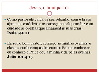 Jesus, o bom pastor
 Como pastor ele cuida de seu rebanho, com o braço
ajunta os cordeiros e os carrega no colo; conduz com
cuidado as ovelhas que amamentas suas crias.
Isaías 40:11
 Eu sou o bom pastor; conheço as minhas ovelhas; e
elas me conhecem; assim como o Pai me conhece e
eu conheço o Pai; e dou a minha vida pelas ovelhas.
João 10:14-15
 