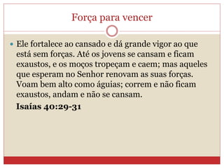 Força para vencer
 Ele fortalece ao cansado e dá grande vigor ao que
está sem forças. Até os jovens se cansam e ficam
exaustos, e os moços tropeçam e caem; mas aqueles
que esperam no Senhor renovam as suas forças.
Voam bem alto como águias; correm e não ficam
exaustos, andam e não se cansam.
Isaías 40:29-31
 