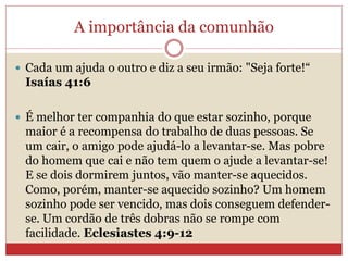 A importância da comunhão
 Cada um ajuda o outro e diz a seu irmão: "Seja forte!“
Isaías 41:6
 É melhor ter companhia do que estar sozinho, porque
maior é a recompensa do trabalho de duas pessoas. Se
um cair, o amigo pode ajudá-lo a levantar-se. Mas pobre
do homem que cai e não tem quem o ajude a levantar-se!
E se dois dormirem juntos, vão manter-se aquecidos.
Como, porém, manter-se aquecido sozinho? Um homem
sozinho pode ser vencido, mas dois conseguem defender-
se. Um cordão de três dobras não se rompe com
facilidade. Eclesiastes 4:9-12
 