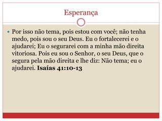 Esperança
 Por isso não tema, pois estou com você; não tenha
medo, pois sou o seu Deus. Eu o fortalecerei e o
ajudarei; Eu o segurarei com a minha mão direita
vitoriosa. Pois eu sou o Senhor, o seu Deus, que o
segura pela mão direita e lhe diz: Não tema; eu o
ajudarei. Isaías 41:10-13
 