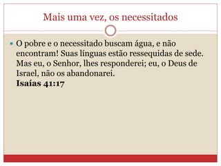 Mais uma vez, os necessitados
 O pobre e o necessitado buscam água, e não
encontram! Suas línguas estão ressequidas de sede.
Mas eu, o Senhor, lhes responderei; eu, o Deus de
Israel, não os abandonarei.
Isaías 41:17
 