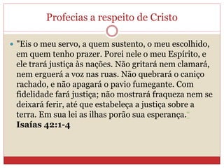Profecias a respeito de Cristo
 "Eis o meu servo, a quem sustento, o meu escolhido,
em quem tenho prazer. Porei nele o meu Espírito, e
ele trará justiça às nações. Não gritará nem clamará,
nem erguerá a voz nas ruas. Não quebrará o caniço
rachado, e não apagará o pavio fumegante. Com
fidelidade fará justiça; não mostrará fraqueza nem se
deixará ferir, até que estabeleça a justiça sobre a
terra. Em sua lei as ilhas porão sua esperança.“
Isaías 42:1-4
 