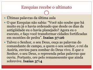 Ezequias recebe o ultimato
 Últimas palavras da última aula
 O que Ezequias não sabia: “Você não soube que há
muito eu já o havia ordenado que desde os dias da
antigüidade eu o havia planejado? Agora eu o
executo, e faço você transformar cidades fortificadas
em montões de pedra”. Isaías 37:26
 Talvez o Senhor, o seu Deus, ouça as palavras do
comandante de campo, a quem o seu senhor, o rei da
Assíria, enviou para zombar do Deus vivo. E que o
Senhor, o seu Deus, o repreenda pelas palavras que
ouviu. Portanto, ore pelo remanescente que ainda
sobrevive. Isaías 37:4
 