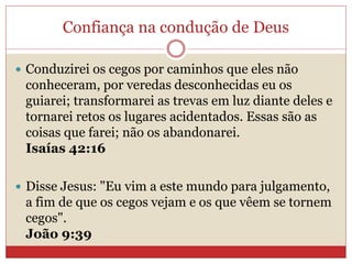 Confiança na condução de Deus
 Conduzirei os cegos por caminhos que eles não
conheceram, por veredas desconhecidas eu os
guiarei; transformarei as trevas em luz diante deles e
tornarei retos os lugares acidentados. Essas são as
coisas que farei; não os abandonarei.
Isaías 42:16
 Disse Jesus: "Eu vim a este mundo para julgamento,
a fim de que os cegos vejam e os que vêem se tornem
cegos".
João 9:39
 