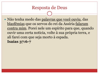 Resposta de Deus
 Não tenha medo das palavras que você ouviu, das
blasfêmias que os servos do rei da Assíria falaram
contra mim. Porei nele um espírito para que, quando
ouvir uma certa notícia, volte à sua própria terra, e
ali farei com que seja morto à espada.
Isaías 37:6-7
 