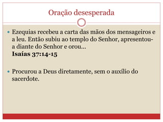 Oração desesperada
 Ezequias recebeu a carta das mãos dos mensageiros e
a leu. Então subiu ao templo do Senhor, apresentou-
a diante do Senhor e orou...
Isaías 37:14-15
 Procurou a Deus diretamente, sem o auxílio do
sacerdote.
 