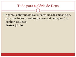 Tudo para a glória de Deus
 Agora, Senhor nosso Deus, salva-nos das mãos dele,
para que todos os reinos da terra saibam que só tu,
Senhor, és Deus.
Isaías 37:20
 