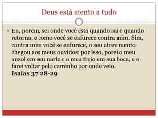 Deus está atento a tudo
 Eu, porém, sei onde você está quando sai e quando
retorna, e como você se enfurece contra mim. Sim,
contra mim você se enfurece, o seu atrevimento
chegou aos meus ouvidos; por isso, porei o meu
anzol em seu nariz e o meu freio em sua boca, e o
farei voltar pelo caminho por onde veio.
Isaías 37:28-29
 