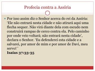 Profecia contra a Assíria
 Por isso assim diz o Senhor acerca do rei da Assíria:
‘Ele não entrará nesta cidade e não atirará aqui uma
flecha sequer. Não virá diante dela com escudo nem
construirá rampas de cerco contra ela. Pelo caminho
por onde veio voltará; não entrará nesta cidade’,
declara o Senhor. ‘Eu defenderei esta cidade e a
salvarei, por amor de mim e por amor de Davi, meu
servo! ’
Isaías 37:33-35
 