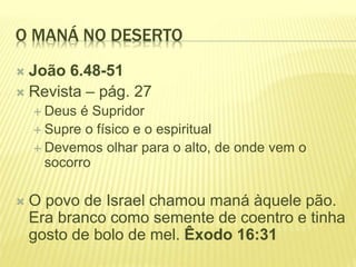 O MANÁ NO DESERTO
 João 6.48-51
 Revista – pág. 27
 Deus é Supridor
 Supre o físico e o espiritual
 Devemos olhar para o alto, de onde vem o
socorro
 O povo de Israel chamou maná àquele pão.
Era branco como semente de coentro e tinha
gosto de bolo de mel. Êxodo 16:31
 