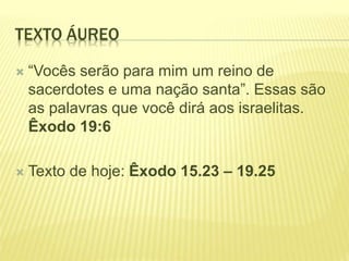TEXTO ÁUREO
 “Vocês serão para mim um reino de
sacerdotes e uma nação santa”. Essas são
as palavras que você dirá aos israelitas.
Êxodo 19:6
 Texto de hoje: Êxodo 15.23 – 19.25
 