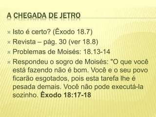 A CHEGADA DE JETRO
 Isto é certo? (Êxodo 18.7)
 Revista – pág. 30 (ver 18.8)
 Problemas de Moisés: 18.13-14
 Respondeu o sogro de Moisés: "O que você
está fazendo não é bom. Você e o seu povo
ficarão esgotados, pois esta tarefa lhe é
pesada demais. Você não pode executá-la
sozinho. Êxodo 18:17-18
 