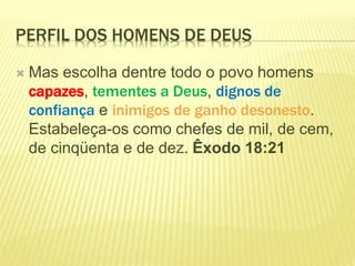 PERFIL DOS HOMENS DE DEUS
 Mas escolha dentre todo o povo homens
capazes, tementes a Deus, dignos de
confiança e inimigos de ganho desonesto.
Estabeleça-os como chefes de mil, de cem,
de cinqüenta e de dez. Êxodo 18:21
 