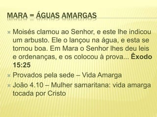 MARA = ÁGUAS AMARGAS
 Moisés clamou ao Senhor, e este lhe indicou
um arbusto. Ele o lançou na água, e esta se
tornou boa. Em Mara o Senhor lhes deu leis
e ordenanças, e os colocou à prova... Êxodo
15:25
 Provados pela sede – Vida Amarga
 João 4.10 – Mulher samaritana: vida amarga
tocada por Cristo
 