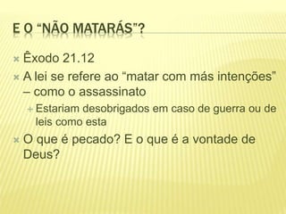 E O “NÃO MATARÁS”?
 Êxodo 21.12
 A lei se refere ao “matar com más intenções”
– como o assassinato
 Estariam desobrigados em caso de guerra ou de
leis como esta
 O que é pecado? E o que é a vontade de
Deus?
 