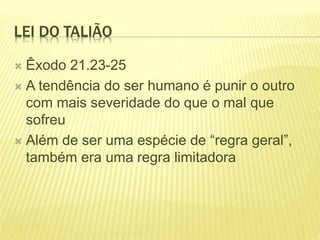 LEI DO TALIÃO
 Êxodo 21.23-25
 A tendência do ser humano é punir o outro
com mais severidade do que o mal que
sofreu
 Além de ser uma espécie de “regra geral”,
também era uma regra limitadora
 