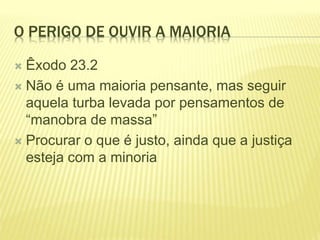 O PERIGO DE OUVIR A MAIORIA
 Êxodo 23.2
 Não é uma maioria pensante, mas seguir
aquela turba levada por pensamentos de
“manobra de massa”
 Procurar o que é justo, ainda que a justiça
esteja com a minoria
 