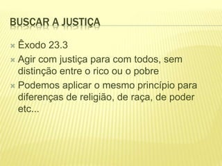 BUSCAR A JUSTIÇA
 Êxodo 23.3
 Agir com justiça para com todos, sem
distinção entre o rico ou o pobre
 Podemos aplicar o mesmo princípio para
diferenças de religião, de raça, de poder
etc...
 