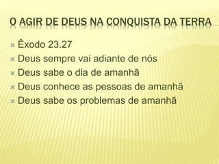 O AGIR DE DEUS NA CONQUISTA DA TERRA
 Êxodo 23.27
 Deus sempre vai adiante de nós
 Deus sabe o dia de amanhã
 Deus conhece as pessoas de amanhã
 Deus sabe os problemas de amanhã
 