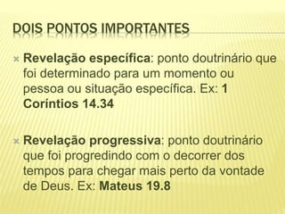 DOIS PONTOS IMPORTANTES
 Revelação específica: ponto doutrinário que
foi determinado para um momento ou
pessoa ou situação específica. Ex: 1
Coríntios 14.34
 Revelação progressiva: ponto doutrinário
que foi progredindo com o decorrer dos
tempos para chegar mais perto da vontade
de Deus. Ex: Mateus 19.8
 