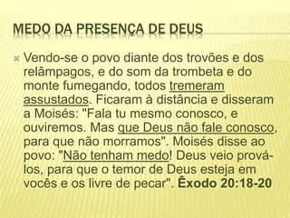 MEDO DA PRESENÇA DE DEUS
 Vendo-se o povo diante dos trovões e dos
relâmpagos, e do som da trombeta e do
monte fumegando, todos tremeram
assustados. Ficaram à distância e disseram
a Moisés: "Fala tu mesmo conosco, e
ouviremos. Mas que Deus não fale conosco,
para que não morramos". Moisés disse ao
povo: "Não tenham medo! Deus veio prová-
los, para que o temor de Deus esteja em
vocês e os livre de pecar". Êxodo 20:18-20
 