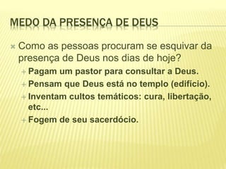 MEDO DA PRESENÇA DE DEUS
 Como as pessoas procuram se esquivar da
presença de Deus nos dias de hoje?
 Pagam um pastor para consultar a Deus.
 Pensam que Deus está no templo (edifício).
 Inventam cultos temáticos: cura, libertação,
etc...
 Fogem de seu sacerdócio.
 