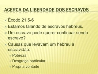 ACERCA DA LIBERDADE DOS ESCRAVOS
 Êxodo 21.5-6
 Estamos falando de escravos hebreus.
 Um escravo pode querer continuar sendo
escravo?
 Causas que levavam um hebreu à
escravidão:
 Pobreza
 Desgraça particular
 Própria vontade
 