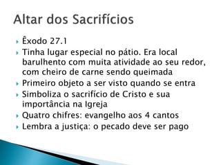  Êxodo 27.1
 Tinha lugar especial no pátio. Era local
barulhento com muita atividade ao seu redor,
com cheiro de carne sendo queimada
 Primeiro objeto a ser visto quando se entra
 Simboliza o sacrifício de Cristo e sua
importância na Igreja
 Quatro chifres: evangelho aos 4 cantos
 Lembra a justiça: o pecado deve ser pago
 