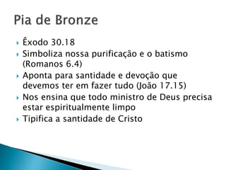  Êxodo 30.18
 Simboliza nossa purificação e o batismo
(Romanos 6.4)
 Aponta para santidade e devoção que
devemos ter em fazer tudo (João 17.15)
 Nos ensina que todo ministro de Deus precisa
estar espiritualmente limpo
 Tipifica a santidade de Cristo
 